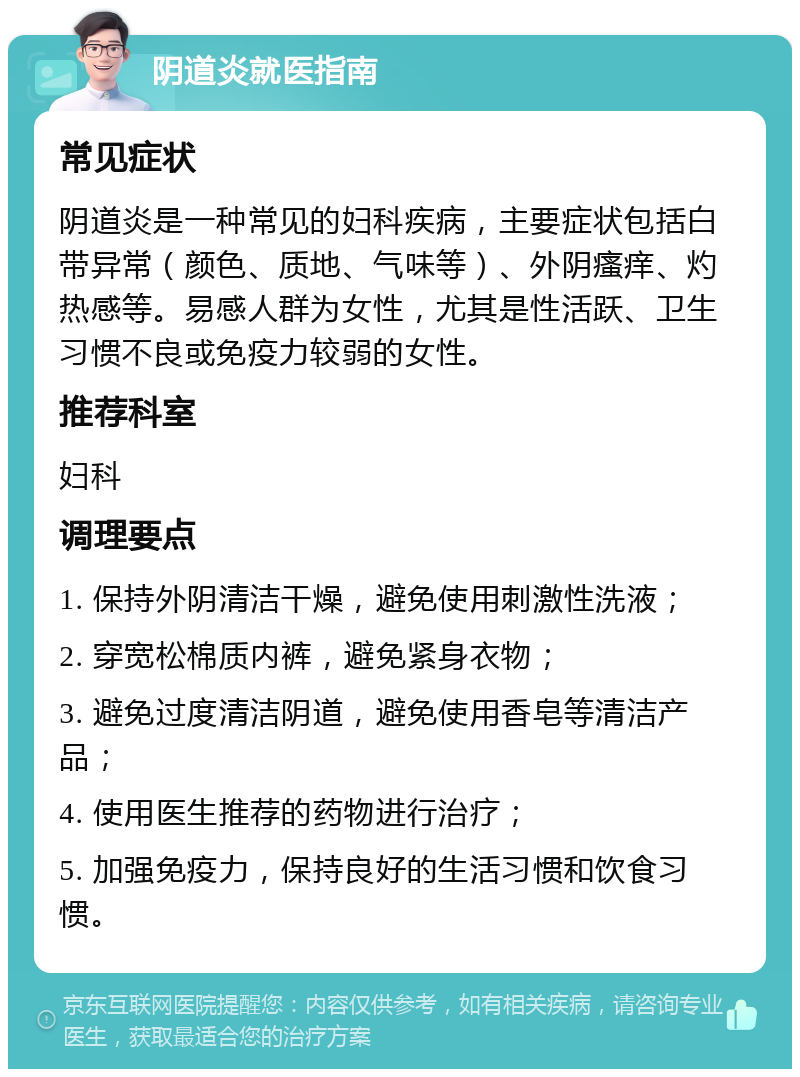 阴道炎就医指南 常见症状 阴道炎是一种常见的妇科疾病，主要症状包括白带异常（颜色、质地、气味等）、外阴瘙痒、灼热感等。易感人群为女性，尤其是性活跃、卫生习惯不良或免疫力较弱的女性。 推荐科室 妇科 调理要点 1. 保持外阴清洁干燥，避免使用刺激性洗液； 2. 穿宽松棉质内裤，避免紧身衣物； 3. 避免过度清洁阴道，避免使用香皂等清洁产品； 4. 使用医生推荐的药物进行治疗； 5. 加强免疫力，保持良好的生活习惯和饮食习惯。