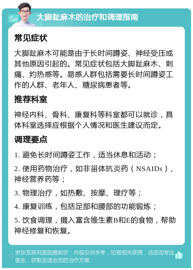 大脚趾麻木的治疗和调理指南 常见症状 大脚趾麻木可能是由于长时间蹲姿、神经受压或其他原因引起的。常见症状包括大脚趾麻木、刺痛、灼热感等。易感人群包括需要长时间蹲姿工作的人群、老年人、糖尿病患者等。 推荐科室 神经内科、骨科、康复科等科室都可以就诊，具体科室选择应根据个人情况和医生建议而定。 调理要点 1. 避免长时间蹲姿工作，适当休息和活动； 2. 使用药物治疗，如非甾体抗炎药（NSAIDs）、神经营养药等； 3. 物理治疗，如热敷、按摩、理疗等； 4. 康复训练，包括足部和腰部的功能锻炼； 5. 饮食调理，摄入富含维生素B和E的食物，帮助神经修复和恢复。