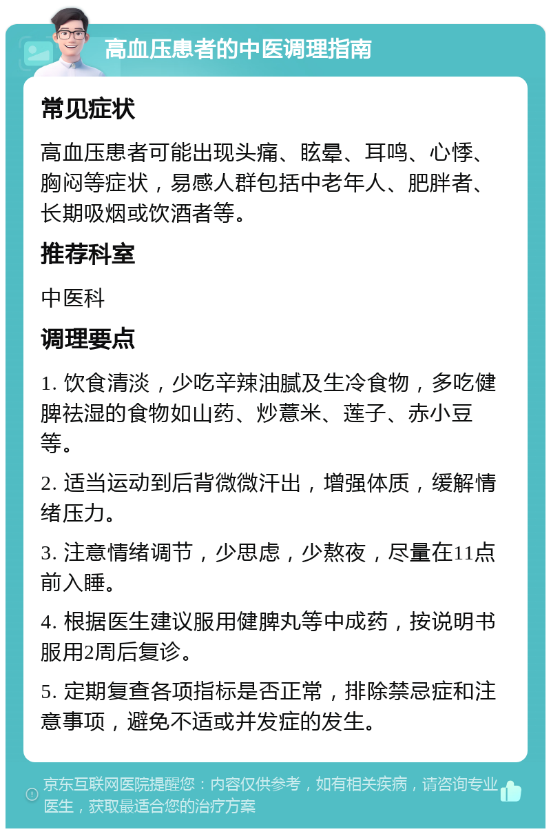 高血压患者的中医调理指南 常见症状 高血压患者可能出现头痛、眩晕、耳鸣、心悸、胸闷等症状，易感人群包括中老年人、肥胖者、长期吸烟或饮酒者等。 推荐科室 中医科 调理要点 1. 饮食清淡，少吃辛辣油腻及生冷食物，多吃健脾祛湿的食物如山药、炒薏米、莲子、赤小豆等。 2. 适当运动到后背微微汗出，增强体质，缓解情绪压力。 3. 注意情绪调节，少思虑，少熬夜，尽量在11点前入睡。 4. 根据医生建议服用健脾丸等中成药，按说明书服用2周后复诊。 5. 定期复查各项指标是否正常，排除禁忌症和注意事项，避免不适或并发症的发生。