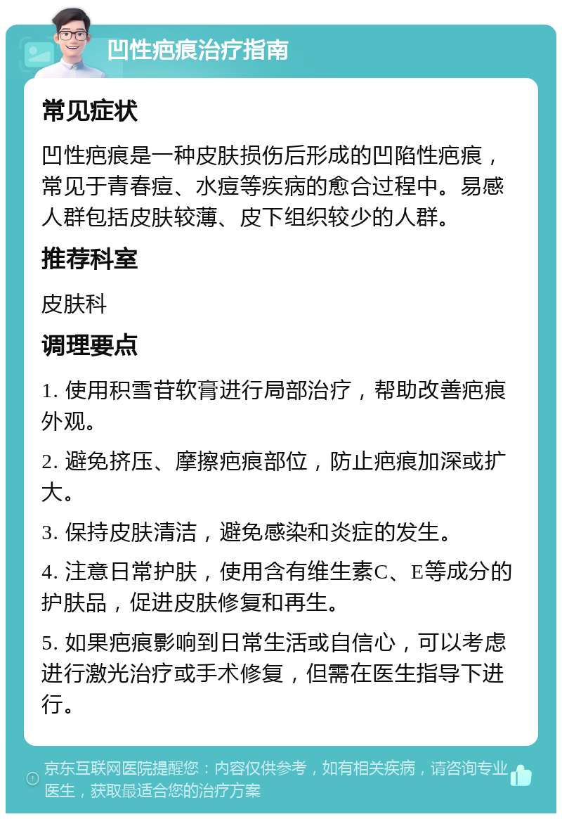 凹性疤痕治疗指南 常见症状 凹性疤痕是一种皮肤损伤后形成的凹陷性疤痕，常见于青春痘、水痘等疾病的愈合过程中。易感人群包括皮肤较薄、皮下组织较少的人群。 推荐科室 皮肤科 调理要点 1. 使用积雪苷软膏进行局部治疗，帮助改善疤痕外观。 2. 避免挤压、摩擦疤痕部位，防止疤痕加深或扩大。 3. 保持皮肤清洁，避免感染和炎症的发生。 4. 注意日常护肤，使用含有维生素C、E等成分的护肤品，促进皮肤修复和再生。 5. 如果疤痕影响到日常生活或自信心，可以考虑进行激光治疗或手术修复，但需在医生指导下进行。