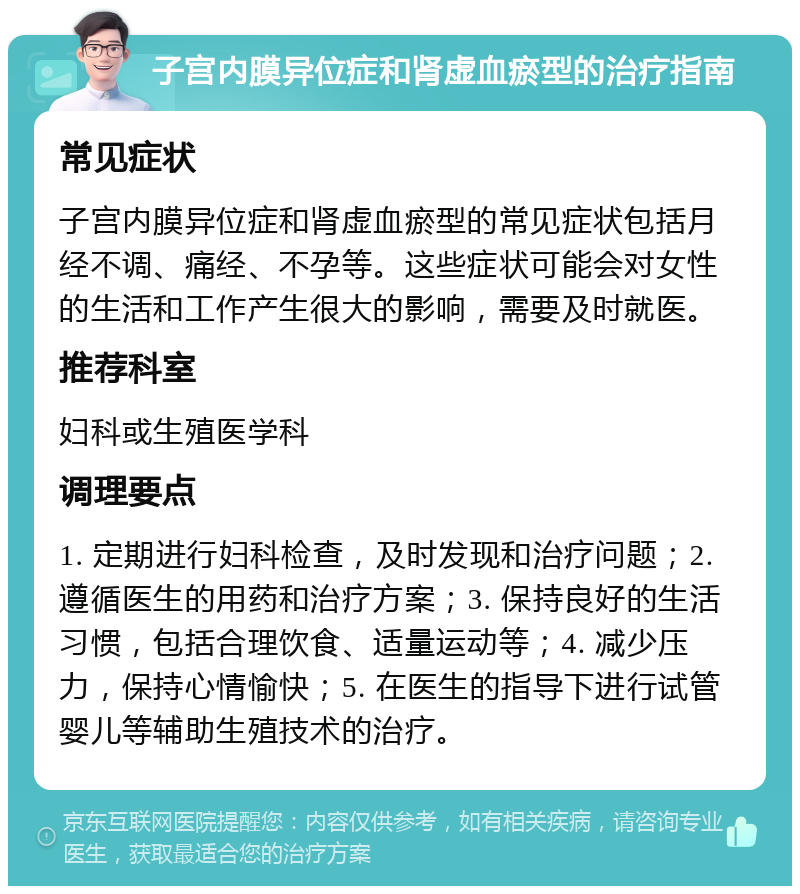 子宫内膜异位症和肾虚血瘀型的治疗指南 常见症状 子宫内膜异位症和肾虚血瘀型的常见症状包括月经不调、痛经、不孕等。这些症状可能会对女性的生活和工作产生很大的影响，需要及时就医。 推荐科室 妇科或生殖医学科 调理要点 1. 定期进行妇科检查，及时发现和治疗问题；2. 遵循医生的用药和治疗方案；3. 保持良好的生活习惯，包括合理饮食、适量运动等；4. 减少压力，保持心情愉快；5. 在医生的指导下进行试管婴儿等辅助生殖技术的治疗。