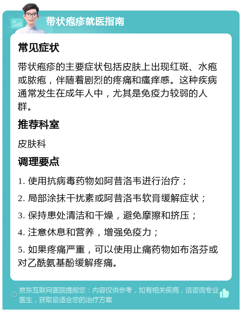 带状疱疹就医指南 常见症状 带状疱疹的主要症状包括皮肤上出现红斑、水疱或脓疱，伴随着剧烈的疼痛和瘙痒感。这种疾病通常发生在成年人中，尤其是免疫力较弱的人群。 推荐科室 皮肤科 调理要点 1. 使用抗病毒药物如阿昔洛韦进行治疗； 2. 局部涂抹干扰素或阿昔洛韦软膏缓解症状； 3. 保持患处清洁和干燥，避免摩擦和挤压； 4. 注意休息和营养，增强免疫力； 5. 如果疼痛严重，可以使用止痛药物如布洛芬或对乙酰氨基酚缓解疼痛。