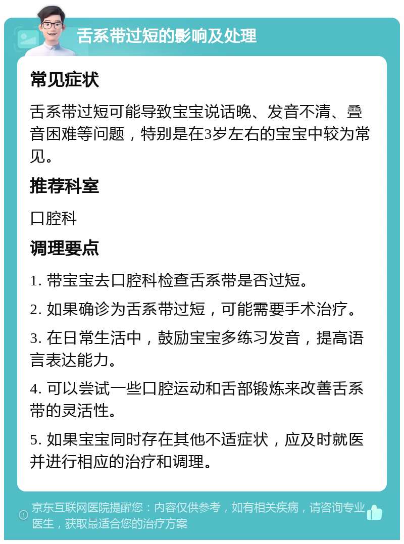 舌系带过短的影响及处理 常见症状 舌系带过短可能导致宝宝说话晚、发音不清、叠音困难等问题，特别是在3岁左右的宝宝中较为常见。 推荐科室 口腔科 调理要点 1. 带宝宝去口腔科检查舌系带是否过短。 2. 如果确诊为舌系带过短，可能需要手术治疗。 3. 在日常生活中，鼓励宝宝多练习发音，提高语言表达能力。 4. 可以尝试一些口腔运动和舌部锻炼来改善舌系带的灵活性。 5. 如果宝宝同时存在其他不适症状，应及时就医并进行相应的治疗和调理。