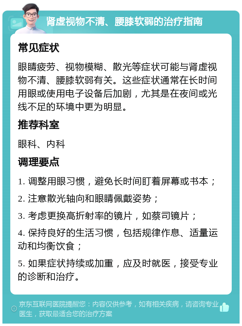 肾虚视物不清、腰膝软弱的治疗指南 常见症状 眼睛疲劳、视物模糊、散光等症状可能与肾虚视物不清、腰膝软弱有关。这些症状通常在长时间用眼或使用电子设备后加剧，尤其是在夜间或光线不足的环境中更为明显。 推荐科室 眼科、内科 调理要点 1. 调整用眼习惯，避免长时间盯着屏幕或书本； 2. 注意散光轴向和眼睛佩戴姿势； 3. 考虑更换高折射率的镜片，如蔡司镜片； 4. 保持良好的生活习惯，包括规律作息、适量运动和均衡饮食； 5. 如果症状持续或加重，应及时就医，接受专业的诊断和治疗。