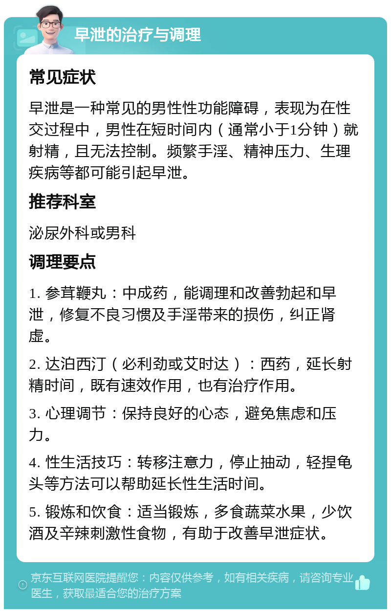 早泄的治疗与调理 常见症状 早泄是一种常见的男性性功能障碍，表现为在性交过程中，男性在短时间内（通常小于1分钟）就射精，且无法控制。频繁手淫、精神压力、生理疾病等都可能引起早泄。 推荐科室 泌尿外科或男科 调理要点 1. 参茸鞭丸：中成药，能调理和改善勃起和早泄，修复不良习惯及手淫带来的损伤，纠正肾虚。 2. 达泊西汀（必利劲或艾时达）：西药，延长射精时间，既有速效作用，也有治疗作用。 3. 心理调节：保持良好的心态，避免焦虑和压力。 4. 性生活技巧：转移注意力，停止抽动，轻捏龟头等方法可以帮助延长性生活时间。 5. 锻炼和饮食：适当锻炼，多食蔬菜水果，少饮酒及辛辣刺激性食物，有助于改善早泄症状。