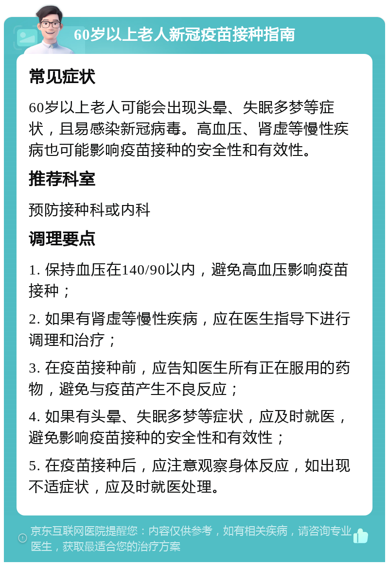 60岁以上老人新冠疫苗接种指南 常见症状 60岁以上老人可能会出现头晕、失眠多梦等症状，且易感染新冠病毒。高血压、肾虚等慢性疾病也可能影响疫苗接种的安全性和有效性。 推荐科室 预防接种科或内科 调理要点 1. 保持血压在140/90以内，避免高血压影响疫苗接种； 2. 如果有肾虚等慢性疾病，应在医生指导下进行调理和治疗； 3. 在疫苗接种前，应告知医生所有正在服用的药物，避免与疫苗产生不良反应； 4. 如果有头晕、失眠多梦等症状，应及时就医，避免影响疫苗接种的安全性和有效性； 5. 在疫苗接种后，应注意观察身体反应，如出现不适症状，应及时就医处理。