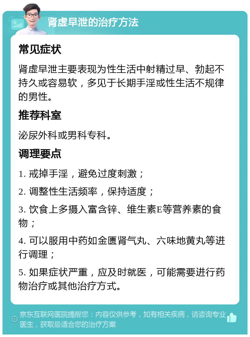 肾虚早泄的治疗方法 常见症状 肾虚早泄主要表现为性生活中射精过早、勃起不持久或容易软，多见于长期手淫或性生活不规律的男性。 推荐科室 泌尿外科或男科专科。 调理要点 1. 戒掉手淫，避免过度刺激； 2. 调整性生活频率，保持适度； 3. 饮食上多摄入富含锌、维生素E等营养素的食物； 4. 可以服用中药如金匮肾气丸、六味地黄丸等进行调理； 5. 如果症状严重，应及时就医，可能需要进行药物治疗或其他治疗方式。