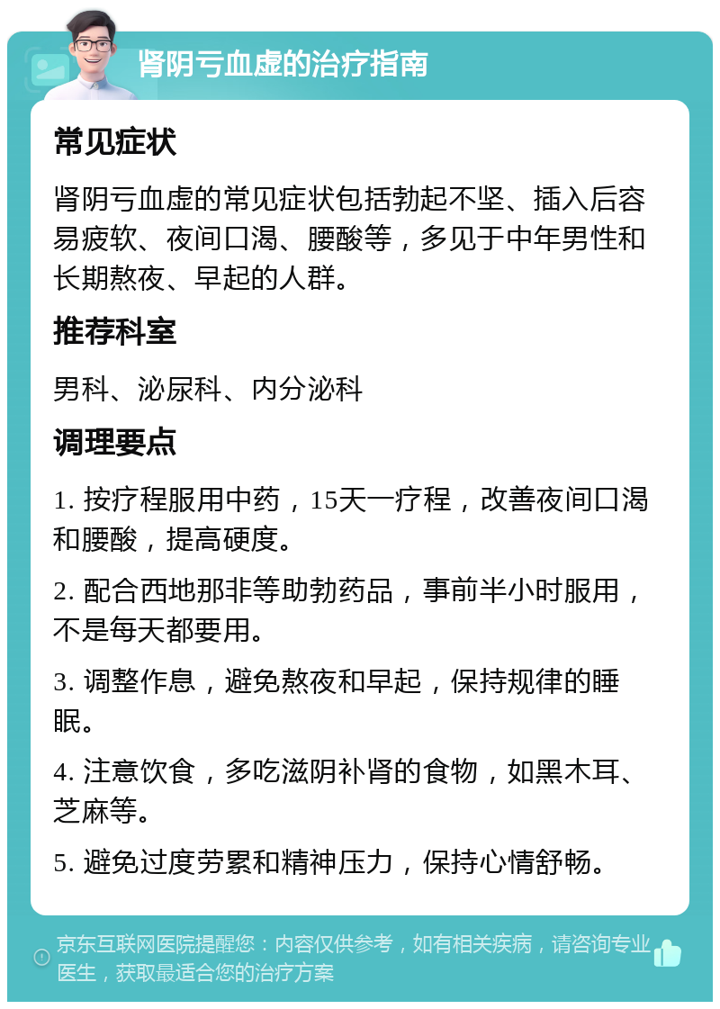 肾阴亏血虚的治疗指南 常见症状 肾阴亏血虚的常见症状包括勃起不坚、插入后容易疲软、夜间口渴、腰酸等，多见于中年男性和长期熬夜、早起的人群。 推荐科室 男科、泌尿科、内分泌科 调理要点 1. 按疗程服用中药，15天一疗程，改善夜间口渴和腰酸，提高硬度。 2. 配合西地那非等助勃药品，事前半小时服用，不是每天都要用。 3. 调整作息，避免熬夜和早起，保持规律的睡眠。 4. 注意饮食，多吃滋阴补肾的食物，如黑木耳、芝麻等。 5. 避免过度劳累和精神压力，保持心情舒畅。