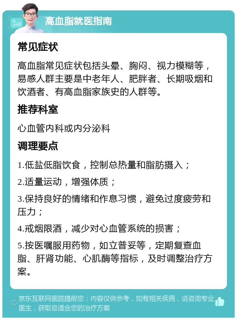 高血脂就医指南 常见症状 高血脂常见症状包括头晕、胸闷、视力模糊等，易感人群主要是中老年人、肥胖者、长期吸烟和饮酒者、有高血脂家族史的人群等。 推荐科室 心血管内科或内分泌科 调理要点 1.低盐低脂饮食，控制总热量和脂肪摄入； 2.适量运动，增强体质； 3.保持良好的情绪和作息习惯，避免过度疲劳和压力； 4.戒烟限酒，减少对心血管系统的损害； 5.按医嘱服用药物，如立普妥等，定期复查血脂、肝肾功能、心肌酶等指标，及时调整治疗方案。