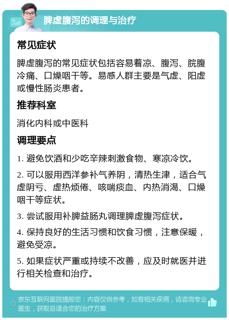 脾虚腹泻的调理与治疗 常见症状 脾虚腹泻的常见症状包括容易着凉、腹泻、脘腹冷痛、口燥咽干等。易感人群主要是气虚、阳虚或慢性肠炎患者。 推荐科室 消化内科或中医科 调理要点 1. 避免饮酒和少吃辛辣刺激食物、寒凉冷饮。 2. 可以服用西洋参补气养阴，清热生津，适合气虚阴亏、虚热烦倦、咳喘痰血、内热消渴、口燥咽干等症状。 3. 尝试服用补脾益肠丸调理脾虚腹泻症状。 4. 保持良好的生活习惯和饮食习惯，注意保暖，避免受凉。 5. 如果症状严重或持续不改善，应及时就医并进行相关检查和治疗。