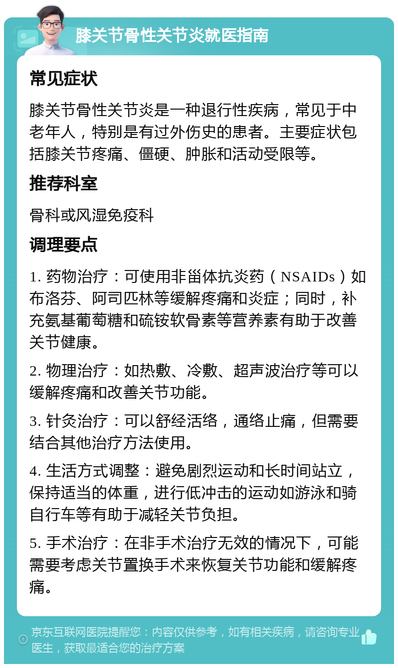 膝关节骨性关节炎就医指南 常见症状 膝关节骨性关节炎是一种退行性疾病，常见于中老年人，特别是有过外伤史的患者。主要症状包括膝关节疼痛、僵硬、肿胀和活动受限等。 推荐科室 骨科或风湿免疫科 调理要点 1. 药物治疗：可使用非甾体抗炎药（NSAIDs）如布洛芬、阿司匹林等缓解疼痛和炎症；同时，补充氨基葡萄糖和硫铵软骨素等营养素有助于改善关节健康。 2. 物理治疗：如热敷、冷敷、超声波治疗等可以缓解疼痛和改善关节功能。 3. 针灸治疗：可以舒经活络，通络止痛，但需要结合其他治疗方法使用。 4. 生活方式调整：避免剧烈运动和长时间站立，保持适当的体重，进行低冲击的运动如游泳和骑自行车等有助于减轻关节负担。 5. 手术治疗：在非手术治疗无效的情况下，可能需要考虑关节置换手术来恢复关节功能和缓解疼痛。