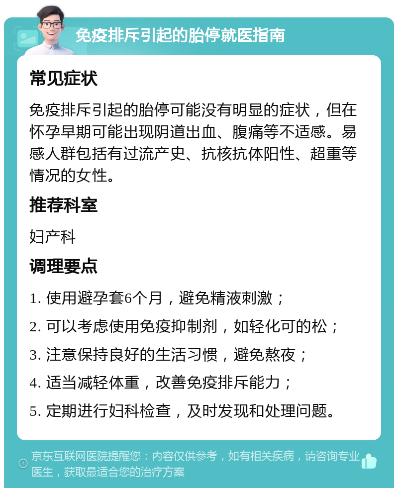 免疫排斥引起的胎停就医指南 常见症状 免疫排斥引起的胎停可能没有明显的症状，但在怀孕早期可能出现阴道出血、腹痛等不适感。易感人群包括有过流产史、抗核抗体阳性、超重等情况的女性。 推荐科室 妇产科 调理要点 1. 使用避孕套6个月，避免精液刺激； 2. 可以考虑使用免疫抑制剂，如轻化可的松； 3. 注意保持良好的生活习惯，避免熬夜； 4. 适当减轻体重，改善免疫排斥能力； 5. 定期进行妇科检查，及时发现和处理问题。