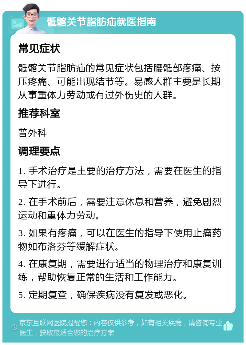 骶髂关节脂肪疝就医指南 常见症状 骶髂关节脂肪疝的常见症状包括腰骶部疼痛、按压疼痛、可能出现结节等。易感人群主要是长期从事重体力劳动或有过外伤史的人群。 推荐科室 普外科 调理要点 1. 手术治疗是主要的治疗方法，需要在医生的指导下进行。 2. 在手术前后，需要注意休息和营养，避免剧烈运动和重体力劳动。 3. 如果有疼痛，可以在医生的指导下使用止痛药物如布洛芬等缓解症状。 4. 在康复期，需要进行适当的物理治疗和康复训练，帮助恢复正常的生活和工作能力。 5. 定期复查，确保疾病没有复发或恶化。