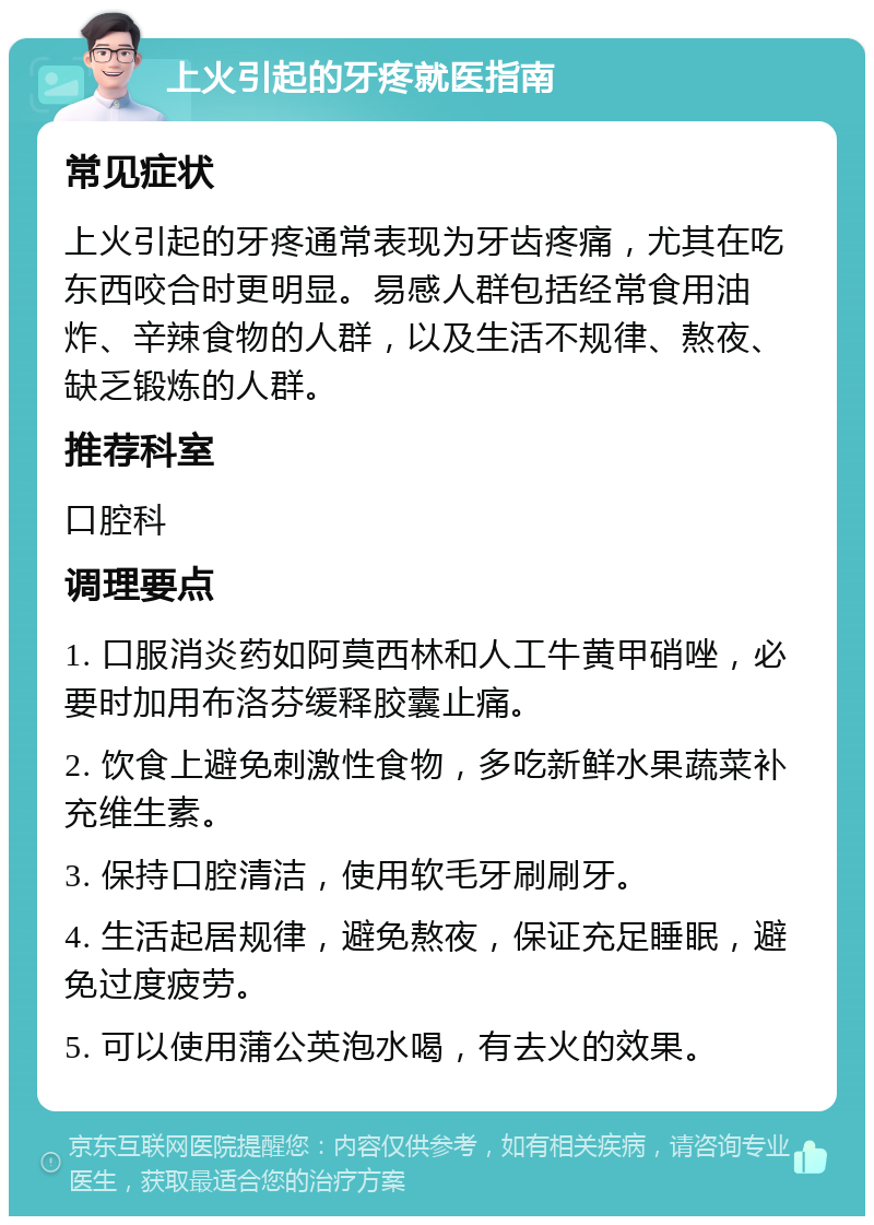 上火引起的牙疼就医指南 常见症状 上火引起的牙疼通常表现为牙齿疼痛，尤其在吃东西咬合时更明显。易感人群包括经常食用油炸、辛辣食物的人群，以及生活不规律、熬夜、缺乏锻炼的人群。 推荐科室 口腔科 调理要点 1. 口服消炎药如阿莫西林和人工牛黄甲硝唑，必要时加用布洛芬缓释胶囊止痛。 2. 饮食上避免刺激性食物，多吃新鲜水果蔬菜补充维生素。 3. 保持口腔清洁，使用软毛牙刷刷牙。 4. 生活起居规律，避免熬夜，保证充足睡眠，避免过度疲劳。 5. 可以使用蒲公英泡水喝，有去火的效果。