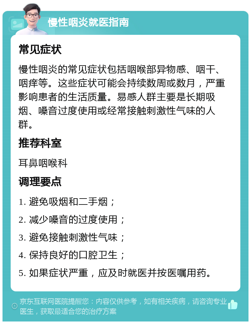 慢性咽炎就医指南 常见症状 慢性咽炎的常见症状包括咽喉部异物感、咽干、咽痒等。这些症状可能会持续数周或数月，严重影响患者的生活质量。易感人群主要是长期吸烟、嗓音过度使用或经常接触刺激性气味的人群。 推荐科室 耳鼻咽喉科 调理要点 1. 避免吸烟和二手烟； 2. 减少嗓音的过度使用； 3. 避免接触刺激性气味； 4. 保持良好的口腔卫生； 5. 如果症状严重，应及时就医并按医嘱用药。