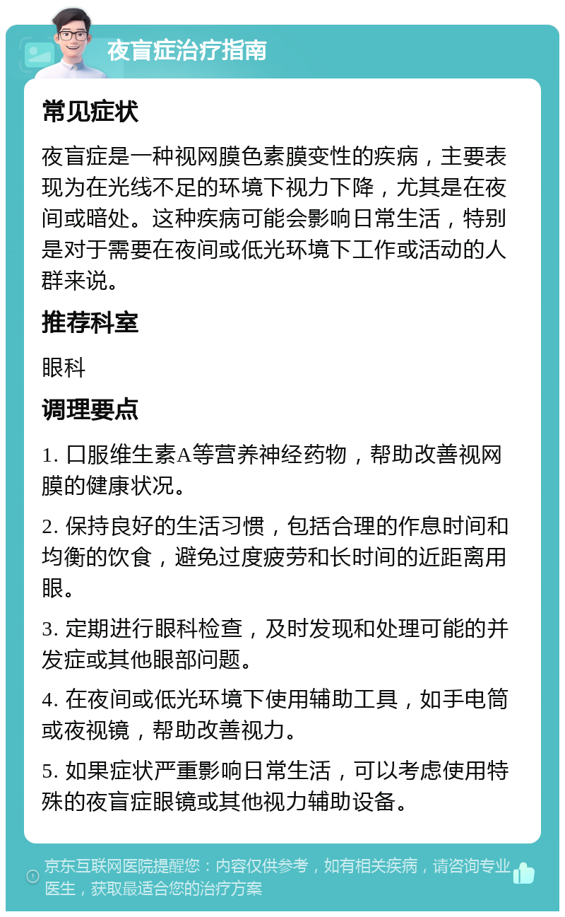 夜盲症治疗指南 常见症状 夜盲症是一种视网膜色素膜变性的疾病，主要表现为在光线不足的环境下视力下降，尤其是在夜间或暗处。这种疾病可能会影响日常生活，特别是对于需要在夜间或低光环境下工作或活动的人群来说。 推荐科室 眼科 调理要点 1. 口服维生素A等营养神经药物，帮助改善视网膜的健康状况。 2. 保持良好的生活习惯，包括合理的作息时间和均衡的饮食，避免过度疲劳和长时间的近距离用眼。 3. 定期进行眼科检查，及时发现和处理可能的并发症或其他眼部问题。 4. 在夜间或低光环境下使用辅助工具，如手电筒或夜视镜，帮助改善视力。 5. 如果症状严重影响日常生活，可以考虑使用特殊的夜盲症眼镜或其他视力辅助设备。