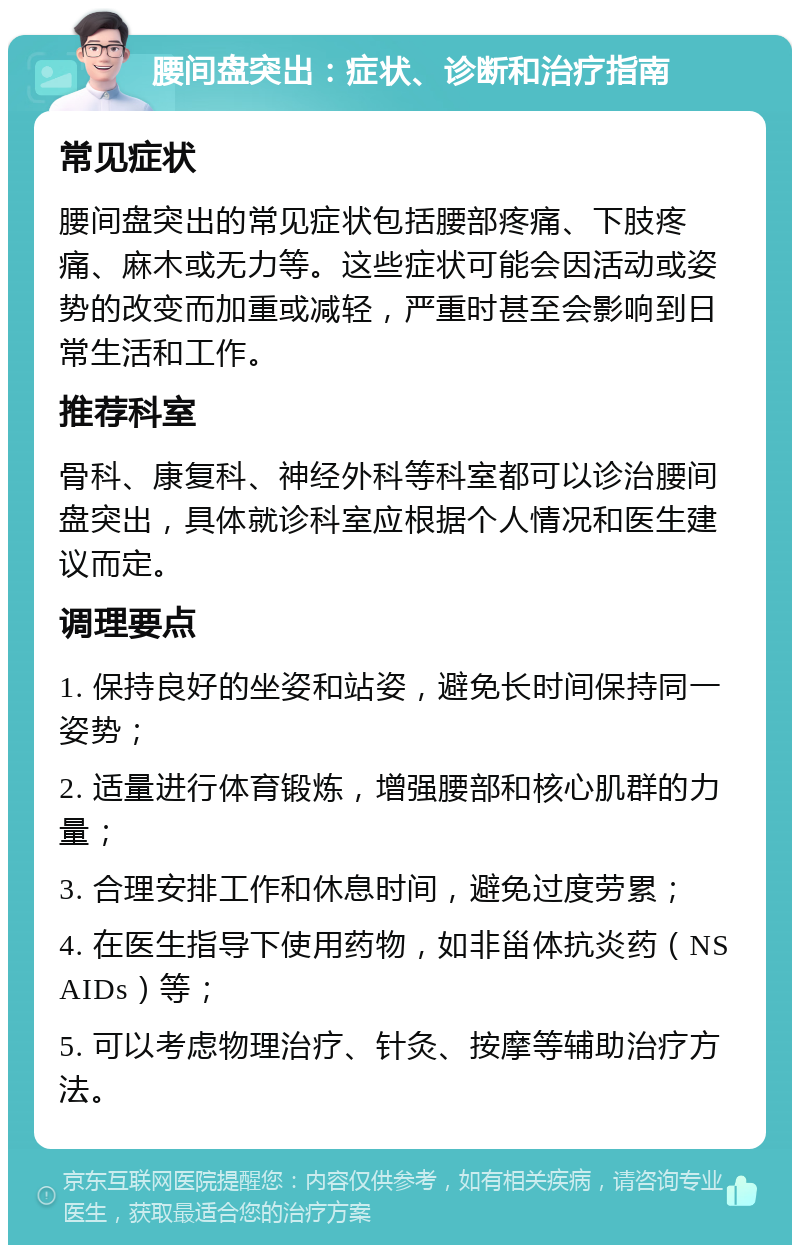 腰间盘突出：症状、诊断和治疗指南 常见症状 腰间盘突出的常见症状包括腰部疼痛、下肢疼痛、麻木或无力等。这些症状可能会因活动或姿势的改变而加重或减轻，严重时甚至会影响到日常生活和工作。 推荐科室 骨科、康复科、神经外科等科室都可以诊治腰间盘突出，具体就诊科室应根据个人情况和医生建议而定。 调理要点 1. 保持良好的坐姿和站姿，避免长时间保持同一姿势； 2. 适量进行体育锻炼，增强腰部和核心肌群的力量； 3. 合理安排工作和休息时间，避免过度劳累； 4. 在医生指导下使用药物，如非甾体抗炎药（NSAIDs）等； 5. 可以考虑物理治疗、针灸、按摩等辅助治疗方法。