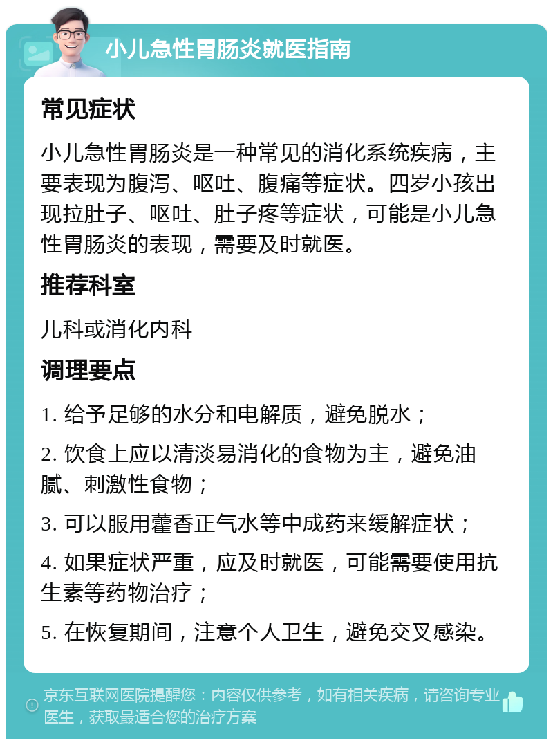 小儿急性胃肠炎就医指南 常见症状 小儿急性胃肠炎是一种常见的消化系统疾病，主要表现为腹泻、呕吐、腹痛等症状。四岁小孩出现拉肚子、呕吐、肚子疼等症状，可能是小儿急性胃肠炎的表现，需要及时就医。 推荐科室 儿科或消化内科 调理要点 1. 给予足够的水分和电解质，避免脱水； 2. 饮食上应以清淡易消化的食物为主，避免油腻、刺激性食物； 3. 可以服用藿香正气水等中成药来缓解症状； 4. 如果症状严重，应及时就医，可能需要使用抗生素等药物治疗； 5. 在恢复期间，注意个人卫生，避免交叉感染。