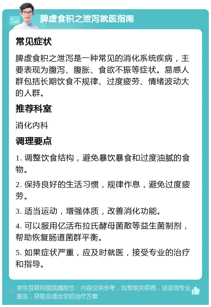 脾虚食积之泄泻就医指南 常见症状 脾虚食积之泄泻是一种常见的消化系统疾病，主要表现为腹泻、腹胀、食欲不振等症状。易感人群包括长期饮食不规律、过度疲劳、情绪波动大的人群。 推荐科室 消化内科 调理要点 1. 调整饮食结构，避免暴饮暴食和过度油腻的食物。 2. 保持良好的生活习惯，规律作息，避免过度疲劳。 3. 适当运动，增强体质，改善消化功能。 4. 可以服用亿活布拉氏酵母菌散等益生菌制剂，帮助恢复肠道菌群平衡。 5. 如果症状严重，应及时就医，接受专业的治疗和指导。