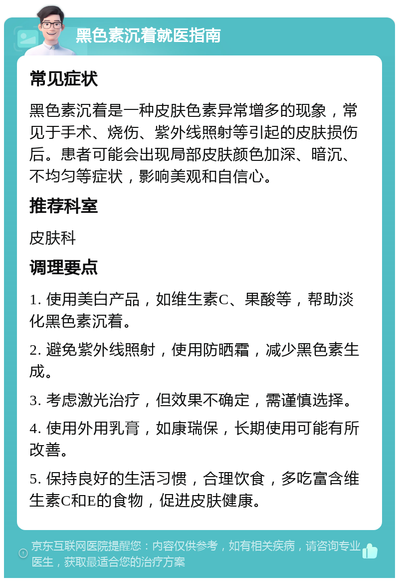 黑色素沉着就医指南 常见症状 黑色素沉着是一种皮肤色素异常增多的现象，常见于手术、烧伤、紫外线照射等引起的皮肤损伤后。患者可能会出现局部皮肤颜色加深、暗沉、不均匀等症状，影响美观和自信心。 推荐科室 皮肤科 调理要点 1. 使用美白产品，如维生素C、果酸等，帮助淡化黑色素沉着。 2. 避免紫外线照射，使用防晒霜，减少黑色素生成。 3. 考虑激光治疗，但效果不确定，需谨慎选择。 4. 使用外用乳膏，如康瑞保，长期使用可能有所改善。 5. 保持良好的生活习惯，合理饮食，多吃富含维生素C和E的食物，促进皮肤健康。