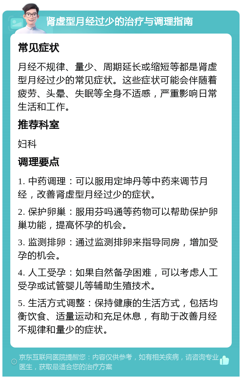 肾虚型月经过少的治疗与调理指南 常见症状 月经不规律、量少、周期延长或缩短等都是肾虚型月经过少的常见症状。这些症状可能会伴随着疲劳、头晕、失眠等全身不适感，严重影响日常生活和工作。 推荐科室 妇科 调理要点 1. 中药调理：可以服用定坤丹等中药来调节月经，改善肾虚型月经过少的症状。 2. 保护卵巢：服用芬吗通等药物可以帮助保护卵巢功能，提高怀孕的机会。 3. 监测排卵：通过监测排卵来指导同房，增加受孕的机会。 4. 人工受孕：如果自然备孕困难，可以考虑人工受孕或试管婴儿等辅助生殖技术。 5. 生活方式调整：保持健康的生活方式，包括均衡饮食、适量运动和充足休息，有助于改善月经不规律和量少的症状。