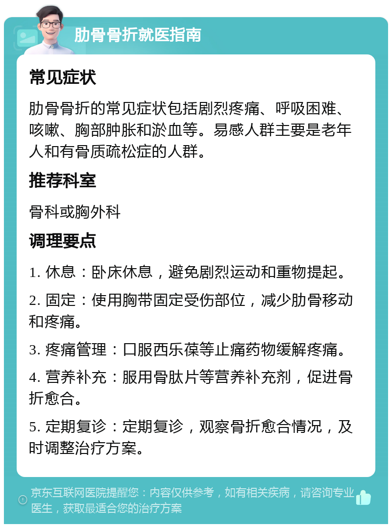 肋骨骨折就医指南 常见症状 肋骨骨折的常见症状包括剧烈疼痛、呼吸困难、咳嗽、胸部肿胀和淤血等。易感人群主要是老年人和有骨质疏松症的人群。 推荐科室 骨科或胸外科 调理要点 1. 休息：卧床休息，避免剧烈运动和重物提起。 2. 固定：使用胸带固定受伤部位，减少肋骨移动和疼痛。 3. 疼痛管理：口服西乐葆等止痛药物缓解疼痛。 4. 营养补充：服用骨肽片等营养补充剂，促进骨折愈合。 5. 定期复诊：定期复诊，观察骨折愈合情况，及时调整治疗方案。