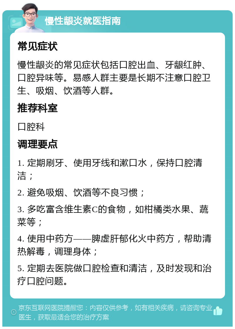 慢性龈炎就医指南 常见症状 慢性龈炎的常见症状包括口腔出血、牙龈红肿、口腔异味等。易感人群主要是长期不注意口腔卫生、吸烟、饮酒等人群。 推荐科室 口腔科 调理要点 1. 定期刷牙、使用牙线和漱口水，保持口腔清洁； 2. 避免吸烟、饮酒等不良习惯； 3. 多吃富含维生素C的食物，如柑橘类水果、蔬菜等； 4. 使用中药方——脾虚肝郁化火中药方，帮助清热解毒，调理身体； 5. 定期去医院做口腔检查和清洁，及时发现和治疗口腔问题。