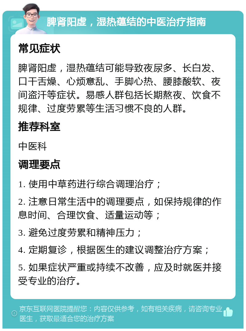 脾肾阳虚，湿热蕴结的中医治疗指南 常见症状 脾肾阳虚，湿热蕴结可能导致夜尿多、长白发、口干舌燥、心烦意乱、手脚心热、腰膝酸软、夜间盗汗等症状。易感人群包括长期熬夜、饮食不规律、过度劳累等生活习惯不良的人群。 推荐科室 中医科 调理要点 1. 使用中草药进行综合调理治疗； 2. 注意日常生活中的调理要点，如保持规律的作息时间、合理饮食、适量运动等； 3. 避免过度劳累和精神压力； 4. 定期复诊，根据医生的建议调整治疗方案； 5. 如果症状严重或持续不改善，应及时就医并接受专业的治疗。