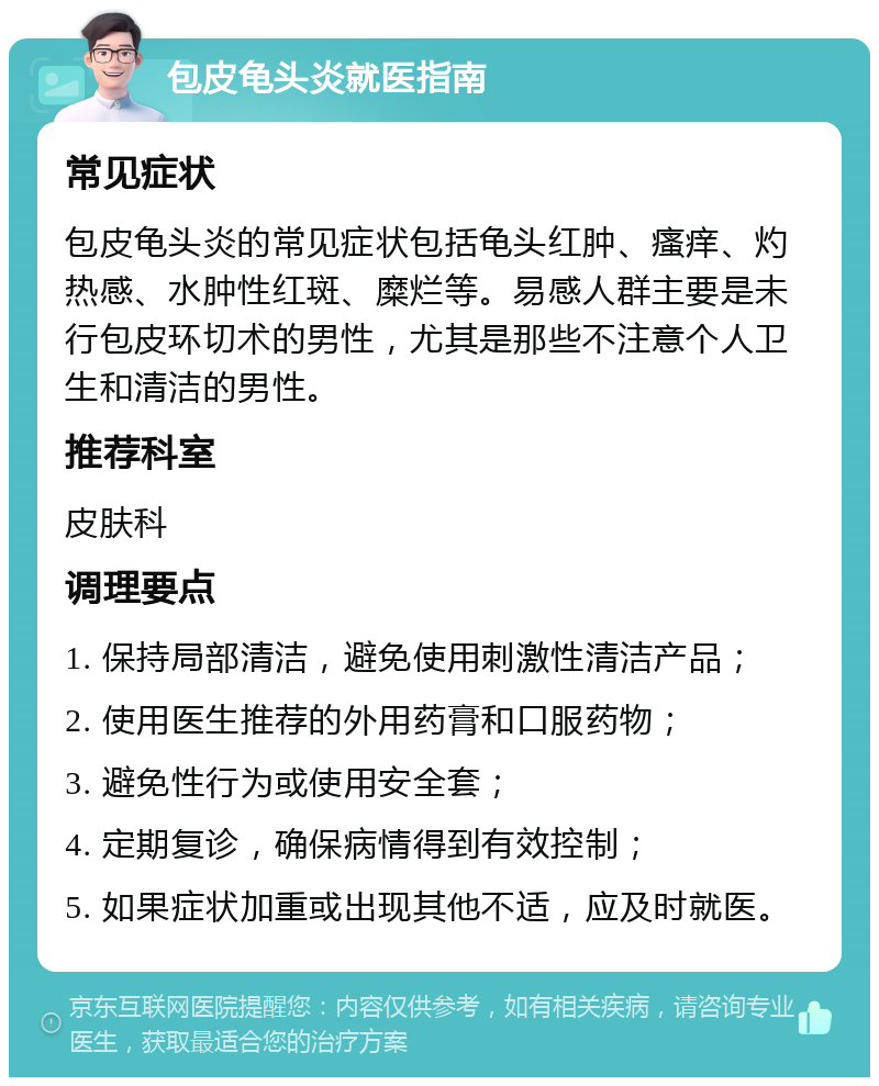 包皮龟头炎就医指南 常见症状 包皮龟头炎的常见症状包括龟头红肿、瘙痒、灼热感、水肿性红斑、糜烂等。易感人群主要是未行包皮环切术的男性，尤其是那些不注意个人卫生和清洁的男性。 推荐科室 皮肤科 调理要点 1. 保持局部清洁，避免使用刺激性清洁产品； 2. 使用医生推荐的外用药膏和口服药物； 3. 避免性行为或使用安全套； 4. 定期复诊，确保病情得到有效控制； 5. 如果症状加重或出现其他不适，应及时就医。