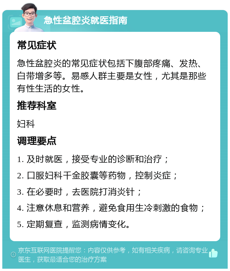 急性盆腔炎就医指南 常见症状 急性盆腔炎的常见症状包括下腹部疼痛、发热、白带增多等。易感人群主要是女性，尤其是那些有性生活的女性。 推荐科室 妇科 调理要点 1. 及时就医，接受专业的诊断和治疗； 2. 口服妇科千金胶囊等药物，控制炎症； 3. 在必要时，去医院打消炎针； 4. 注意休息和营养，避免食用生冷刺激的食物； 5. 定期复查，监测病情变化。