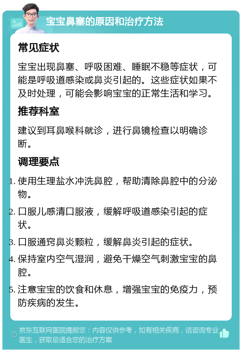 宝宝鼻塞的原因和治疗方法 常见症状 宝宝出现鼻塞、呼吸困难、睡眠不稳等症状，可能是呼吸道感染或鼻炎引起的。这些症状如果不及时处理，可能会影响宝宝的正常生活和学习。 推荐科室 建议到耳鼻喉科就诊，进行鼻镜检查以明确诊断。 调理要点 使用生理盐水冲洗鼻腔，帮助清除鼻腔中的分泌物。 口服儿感清口服液，缓解呼吸道感染引起的症状。 口服通窍鼻炎颗粒，缓解鼻炎引起的症状。 保持室内空气湿润，避免干燥空气刺激宝宝的鼻腔。 注意宝宝的饮食和休息，增强宝宝的免疫力，预防疾病的发生。