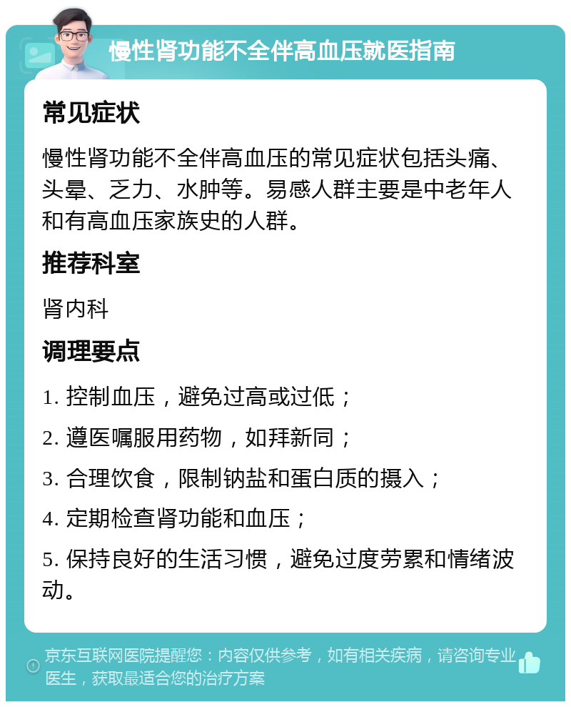 慢性肾功能不全伴高血压就医指南 常见症状 慢性肾功能不全伴高血压的常见症状包括头痛、头晕、乏力、水肿等。易感人群主要是中老年人和有高血压家族史的人群。 推荐科室 肾内科 调理要点 1. 控制血压，避免过高或过低； 2. 遵医嘱服用药物，如拜新同； 3. 合理饮食，限制钠盐和蛋白质的摄入； 4. 定期检查肾功能和血压； 5. 保持良好的生活习惯，避免过度劳累和情绪波动。