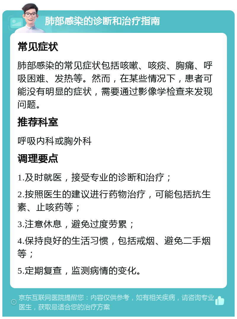 肺部感染的诊断和治疗指南 常见症状 肺部感染的常见症状包括咳嗽、咳痰、胸痛、呼吸困难、发热等。然而，在某些情况下，患者可能没有明显的症状，需要通过影像学检查来发现问题。 推荐科室 呼吸内科或胸外科 调理要点 1.及时就医，接受专业的诊断和治疗； 2.按照医生的建议进行药物治疗，可能包括抗生素、止咳药等； 3.注意休息，避免过度劳累； 4.保持良好的生活习惯，包括戒烟、避免二手烟等； 5.定期复查，监测病情的变化。