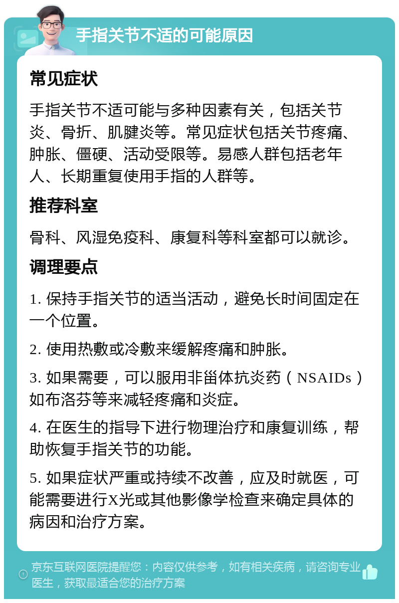 手指关节不适的可能原因 常见症状 手指关节不适可能与多种因素有关，包括关节炎、骨折、肌腱炎等。常见症状包括关节疼痛、肿胀、僵硬、活动受限等。易感人群包括老年人、长期重复使用手指的人群等。 推荐科室 骨科、风湿免疫科、康复科等科室都可以就诊。 调理要点 1. 保持手指关节的适当活动，避免长时间固定在一个位置。 2. 使用热敷或冷敷来缓解疼痛和肿胀。 3. 如果需要，可以服用非甾体抗炎药（NSAIDs）如布洛芬等来减轻疼痛和炎症。 4. 在医生的指导下进行物理治疗和康复训练，帮助恢复手指关节的功能。 5. 如果症状严重或持续不改善，应及时就医，可能需要进行X光或其他影像学检查来确定具体的病因和治疗方案。