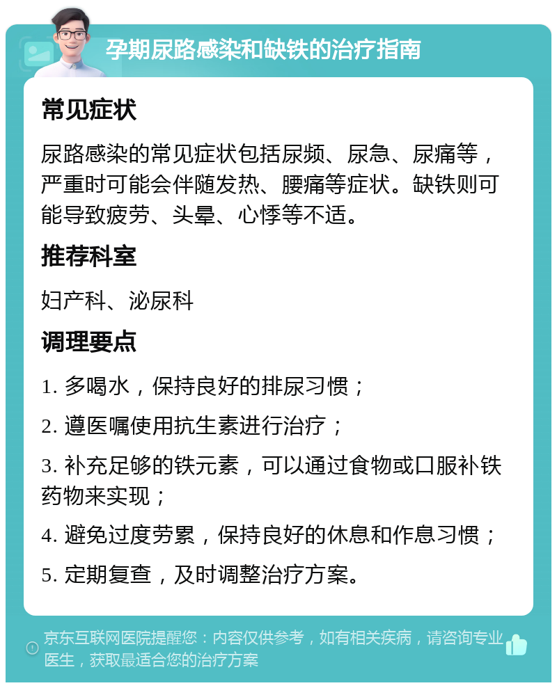 孕期尿路感染和缺铁的治疗指南 常见症状 尿路感染的常见症状包括尿频、尿急、尿痛等，严重时可能会伴随发热、腰痛等症状。缺铁则可能导致疲劳、头晕、心悸等不适。 推荐科室 妇产科、泌尿科 调理要点 1. 多喝水，保持良好的排尿习惯； 2. 遵医嘱使用抗生素进行治疗； 3. 补充足够的铁元素，可以通过食物或口服补铁药物来实现； 4. 避免过度劳累，保持良好的休息和作息习惯； 5. 定期复查，及时调整治疗方案。