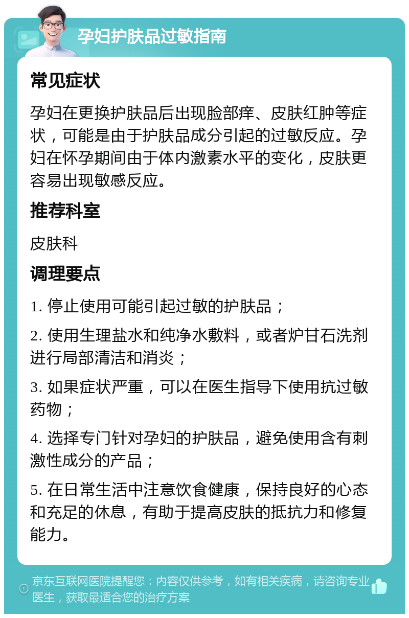 孕妇护肤品过敏指南 常见症状 孕妇在更换护肤品后出现脸部痒、皮肤红肿等症状，可能是由于护肤品成分引起的过敏反应。孕妇在怀孕期间由于体内激素水平的变化，皮肤更容易出现敏感反应。 推荐科室 皮肤科 调理要点 1. 停止使用可能引起过敏的护肤品； 2. 使用生理盐水和纯净水敷料，或者炉甘石洗剂进行局部清洁和消炎； 3. 如果症状严重，可以在医生指导下使用抗过敏药物； 4. 选择专门针对孕妇的护肤品，避免使用含有刺激性成分的产品； 5. 在日常生活中注意饮食健康，保持良好的心态和充足的休息，有助于提高皮肤的抵抗力和修复能力。