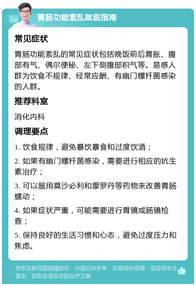 胃肠功能紊乱就医指南 常见症状 胃肠功能紊乱的常见症状包括晚饭前后胃胀、腹部有气、偶尔便秘、左下侧腹部积气等。易感人群为饮食不规律、经常应酬、有幽门螺杆菌感染的人群。 推荐科室 消化内科 调理要点 1. 饮食规律，避免暴饮暴食和过度饮酒； 2. 如果有幽门螺杆菌感染，需要进行相应的抗生素治疗； 3. 可以服用莫沙必利和摩罗丹等药物来改善胃肠蠕动； 4. 如果症状严重，可能需要进行胃镜或肠镜检查； 5. 保持良好的生活习惯和心态，避免过度压力和焦虑。