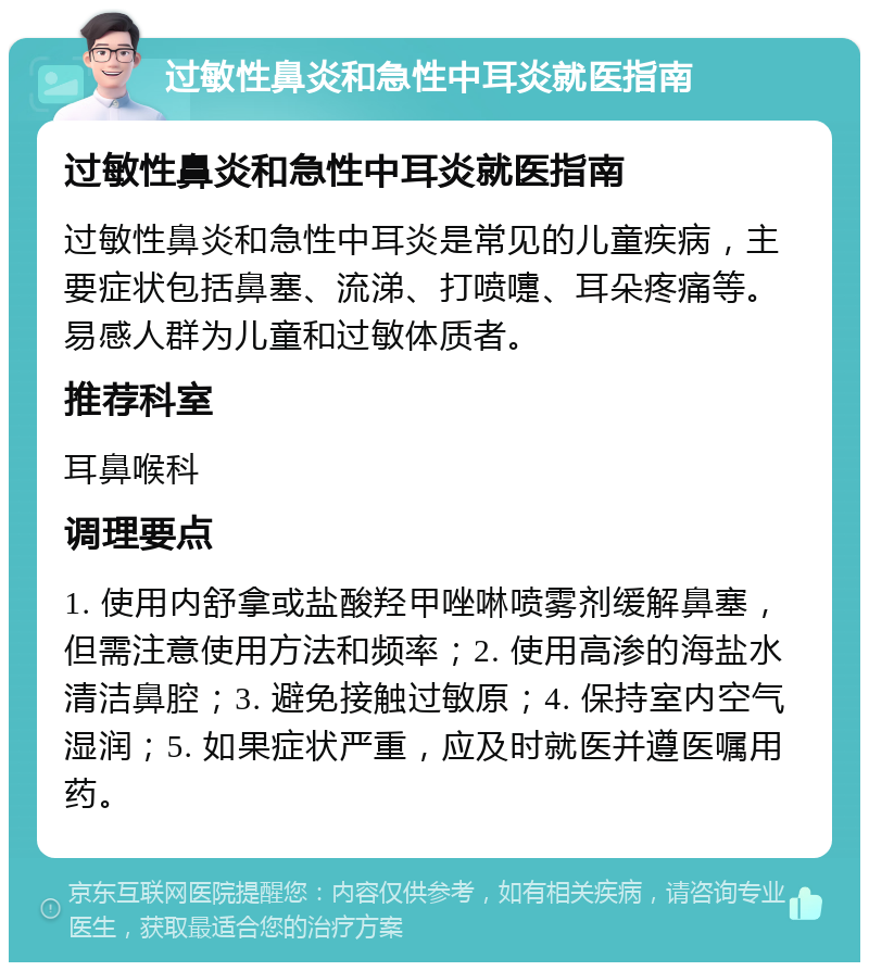 过敏性鼻炎和急性中耳炎就医指南 过敏性鼻炎和急性中耳炎就医指南 过敏性鼻炎和急性中耳炎是常见的儿童疾病，主要症状包括鼻塞、流涕、打喷嚏、耳朵疼痛等。易感人群为儿童和过敏体质者。 推荐科室 耳鼻喉科 调理要点 1. 使用内舒拿或盐酸羟甲唑啉喷雾剂缓解鼻塞，但需注意使用方法和频率；2. 使用高渗的海盐水清洁鼻腔；3. 避免接触过敏原；4. 保持室内空气湿润；5. 如果症状严重，应及时就医并遵医嘱用药。