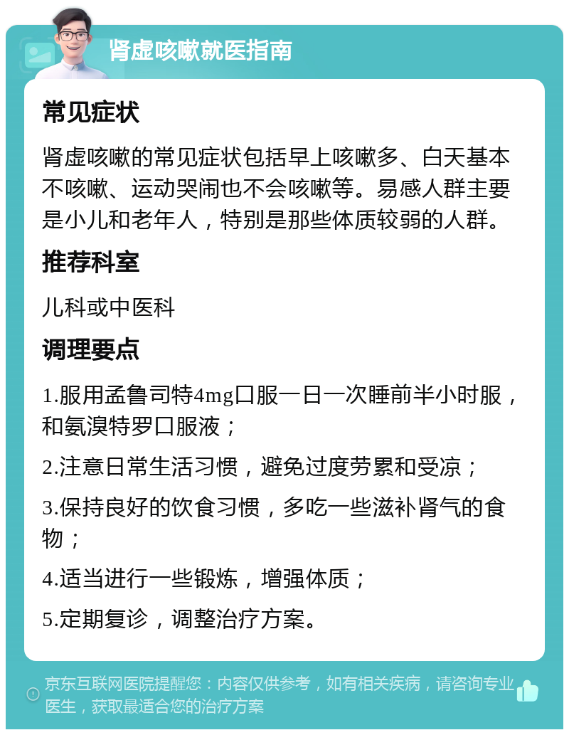 肾虚咳嗽就医指南 常见症状 肾虚咳嗽的常见症状包括早上咳嗽多、白天基本不咳嗽、运动哭闹也不会咳嗽等。易感人群主要是小儿和老年人，特别是那些体质较弱的人群。 推荐科室 儿科或中医科 调理要点 1.服用孟鲁司特4mg口服一日一次睡前半小时服，和氨溴特罗口服液； 2.注意日常生活习惯，避免过度劳累和受凉； 3.保持良好的饮食习惯，多吃一些滋补肾气的食物； 4.适当进行一些锻炼，增强体质； 5.定期复诊，调整治疗方案。