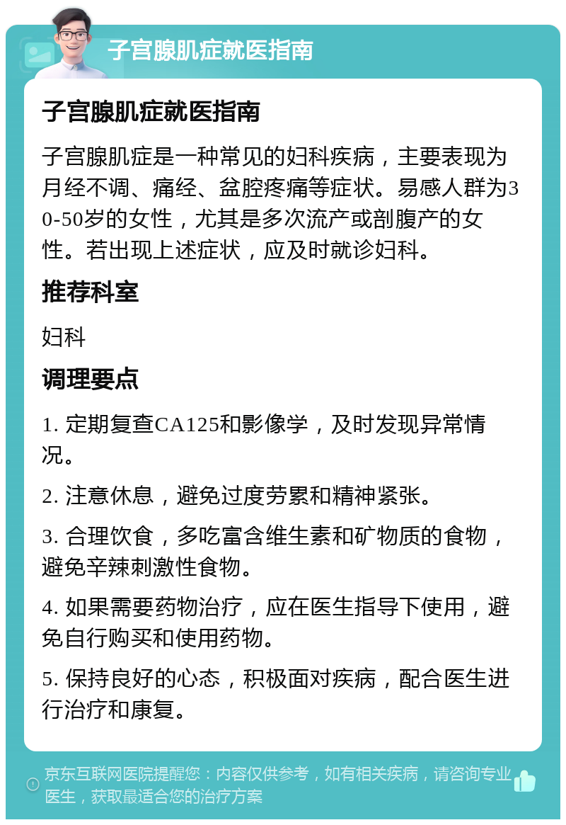 子宫腺肌症就医指南 子宫腺肌症就医指南 子宫腺肌症是一种常见的妇科疾病，主要表现为月经不调、痛经、盆腔疼痛等症状。易感人群为30-50岁的女性，尤其是多次流产或剖腹产的女性。若出现上述症状，应及时就诊妇科。 推荐科室 妇科 调理要点 1. 定期复查CA125和影像学，及时发现异常情况。 2. 注意休息，避免过度劳累和精神紧张。 3. 合理饮食，多吃富含维生素和矿物质的食物，避免辛辣刺激性食物。 4. 如果需要药物治疗，应在医生指导下使用，避免自行购买和使用药物。 5. 保持良好的心态，积极面对疾病，配合医生进行治疗和康复。