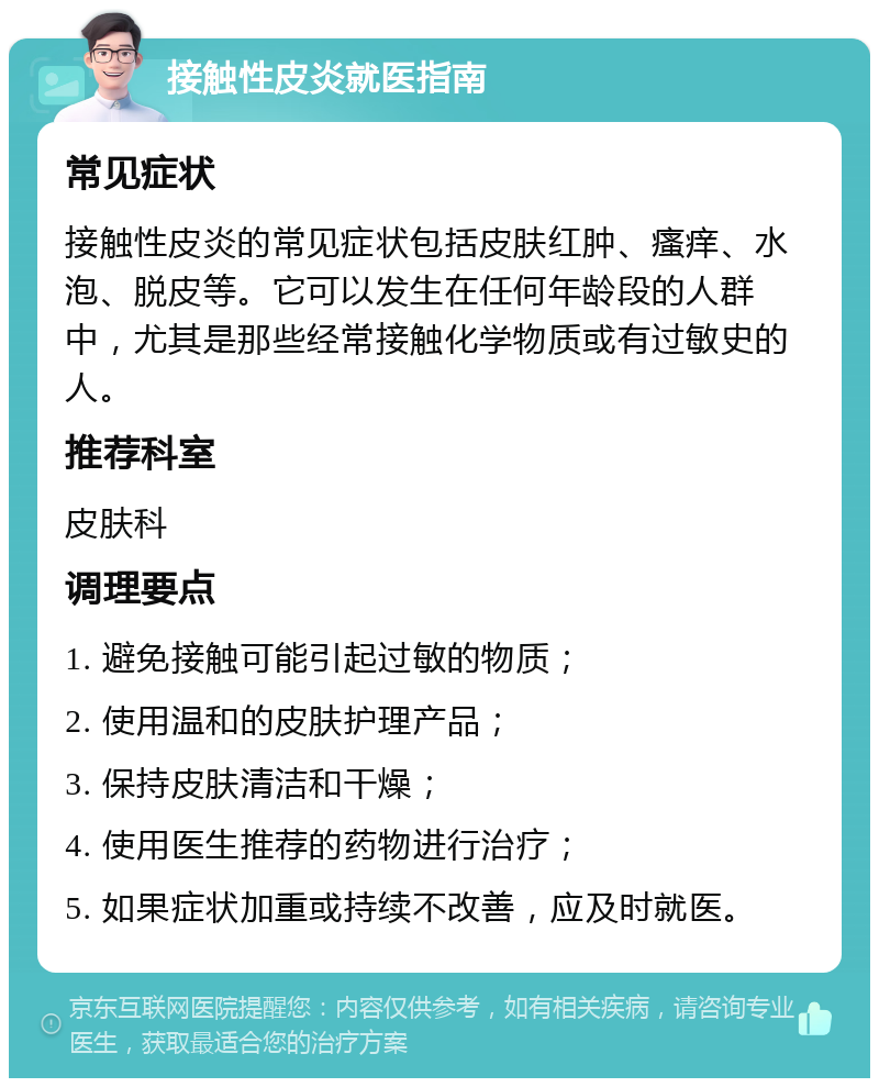 接触性皮炎就医指南 常见症状 接触性皮炎的常见症状包括皮肤红肿、瘙痒、水泡、脱皮等。它可以发生在任何年龄段的人群中，尤其是那些经常接触化学物质或有过敏史的人。 推荐科室 皮肤科 调理要点 1. 避免接触可能引起过敏的物质； 2. 使用温和的皮肤护理产品； 3. 保持皮肤清洁和干燥； 4. 使用医生推荐的药物进行治疗； 5. 如果症状加重或持续不改善，应及时就医。