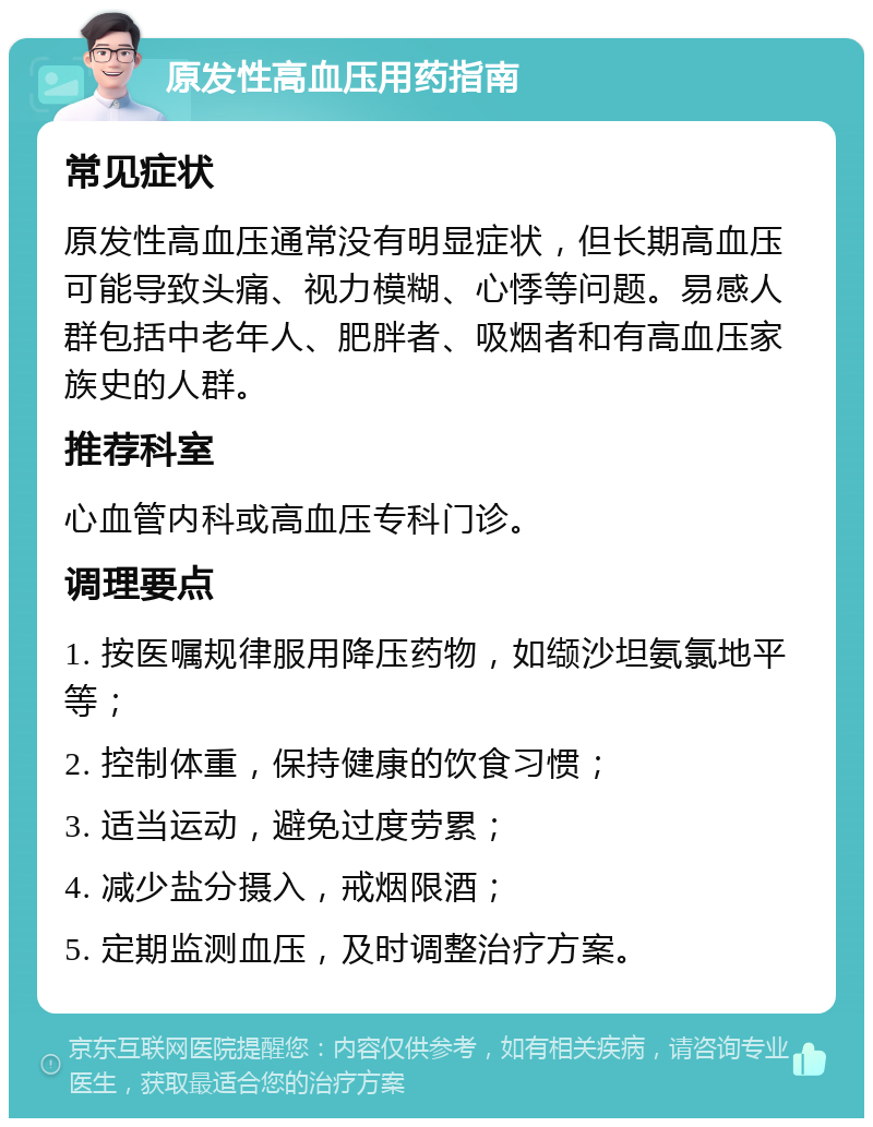 原发性高血压用药指南 常见症状 原发性高血压通常没有明显症状，但长期高血压可能导致头痛、视力模糊、心悸等问题。易感人群包括中老年人、肥胖者、吸烟者和有高血压家族史的人群。 推荐科室 心血管内科或高血压专科门诊。 调理要点 1. 按医嘱规律服用降压药物，如缬沙坦氨氯地平等； 2. 控制体重，保持健康的饮食习惯； 3. 适当运动，避免过度劳累； 4. 减少盐分摄入，戒烟限酒； 5. 定期监测血压，及时调整治疗方案。