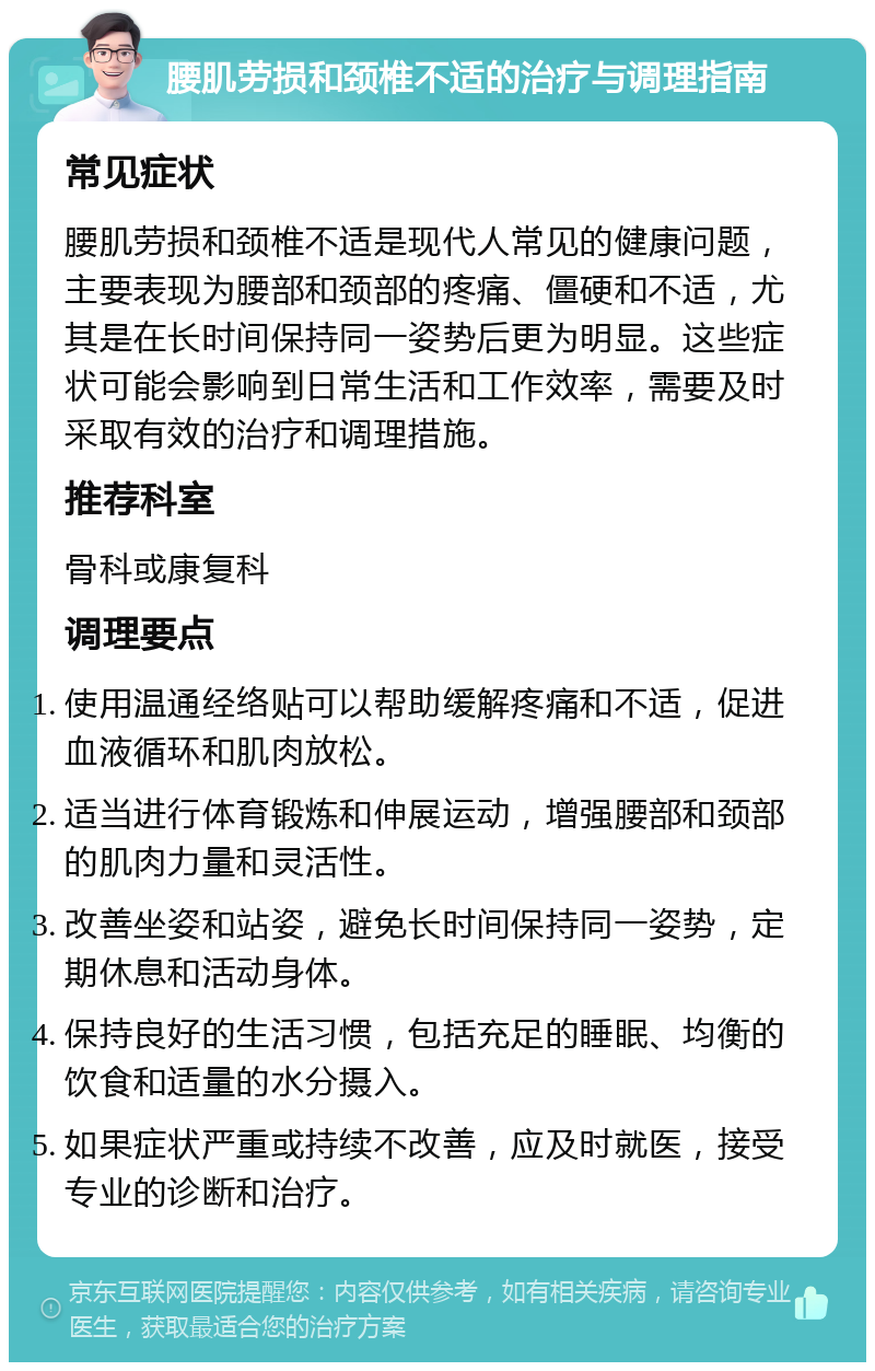 腰肌劳损和颈椎不适的治疗与调理指南 常见症状 腰肌劳损和颈椎不适是现代人常见的健康问题，主要表现为腰部和颈部的疼痛、僵硬和不适，尤其是在长时间保持同一姿势后更为明显。这些症状可能会影响到日常生活和工作效率，需要及时采取有效的治疗和调理措施。 推荐科室 骨科或康复科 调理要点 使用温通经络贴可以帮助缓解疼痛和不适，促进血液循环和肌肉放松。 适当进行体育锻炼和伸展运动，增强腰部和颈部的肌肉力量和灵活性。 改善坐姿和站姿，避免长时间保持同一姿势，定期休息和活动身体。 保持良好的生活习惯，包括充足的睡眠、均衡的饮食和适量的水分摄入。 如果症状严重或持续不改善，应及时就医，接受专业的诊断和治疗。