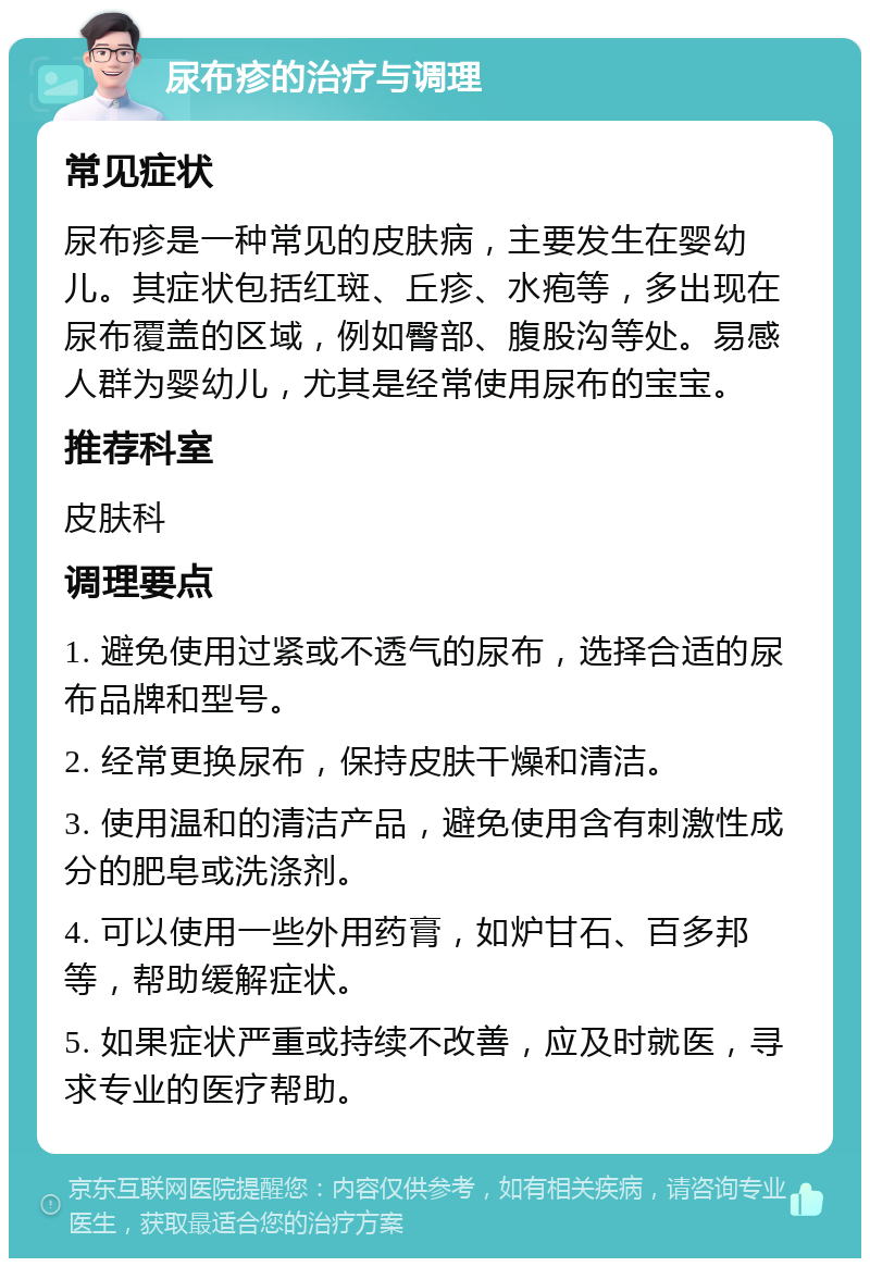 尿布疹的治疗与调理 常见症状 尿布疹是一种常见的皮肤病，主要发生在婴幼儿。其症状包括红斑、丘疹、水疱等，多出现在尿布覆盖的区域，例如臀部、腹股沟等处。易感人群为婴幼儿，尤其是经常使用尿布的宝宝。 推荐科室 皮肤科 调理要点 1. 避免使用过紧或不透气的尿布，选择合适的尿布品牌和型号。 2. 经常更换尿布，保持皮肤干燥和清洁。 3. 使用温和的清洁产品，避免使用含有刺激性成分的肥皂或洗涤剂。 4. 可以使用一些外用药膏，如炉甘石、百多邦等，帮助缓解症状。 5. 如果症状严重或持续不改善，应及时就医，寻求专业的医疗帮助。