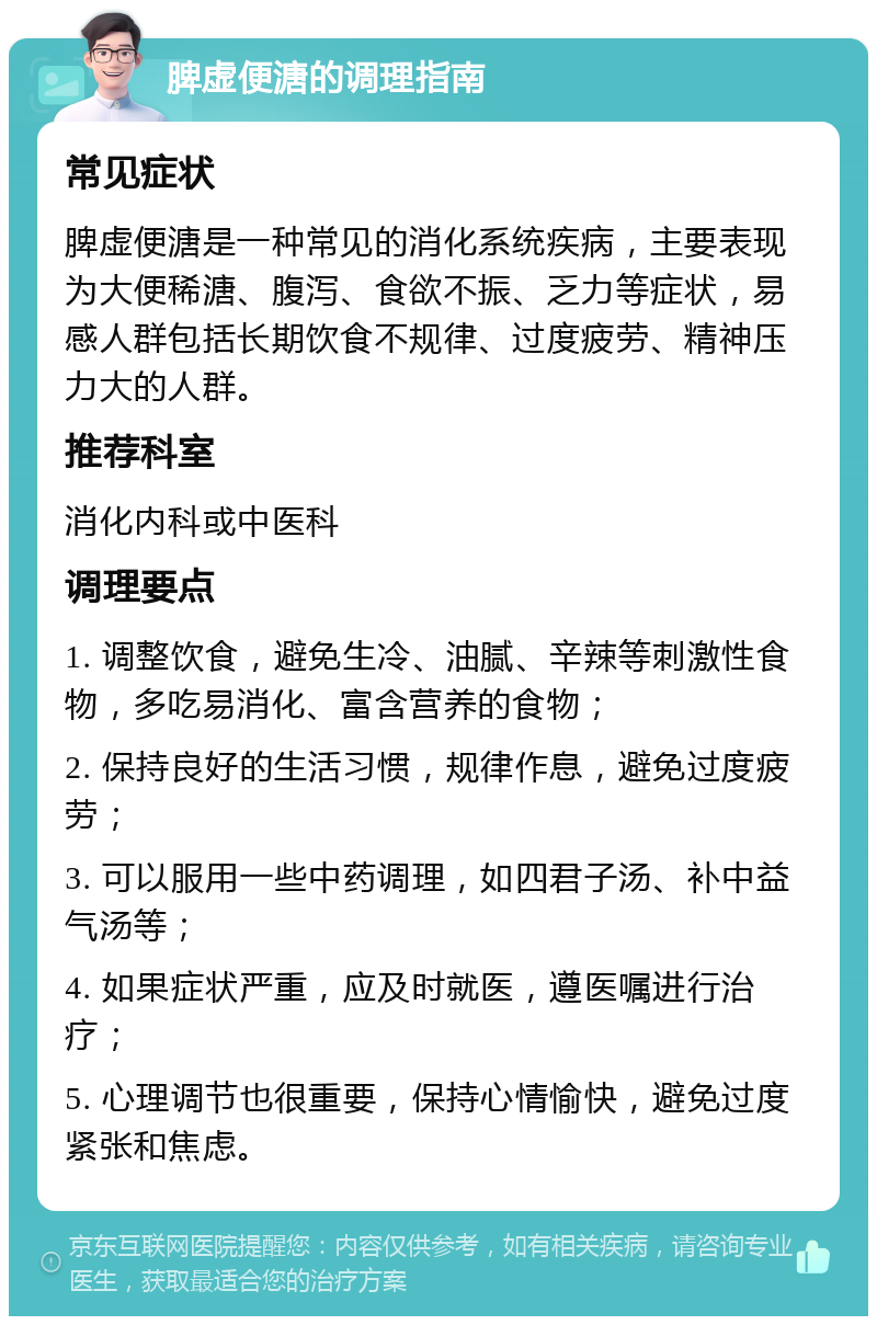 脾虚便溏的调理指南 常见症状 脾虚便溏是一种常见的消化系统疾病，主要表现为大便稀溏、腹泻、食欲不振、乏力等症状，易感人群包括长期饮食不规律、过度疲劳、精神压力大的人群。 推荐科室 消化内科或中医科 调理要点 1. 调整饮食，避免生冷、油腻、辛辣等刺激性食物，多吃易消化、富含营养的食物； 2. 保持良好的生活习惯，规律作息，避免过度疲劳； 3. 可以服用一些中药调理，如四君子汤、补中益气汤等； 4. 如果症状严重，应及时就医，遵医嘱进行治疗； 5. 心理调节也很重要，保持心情愉快，避免过度紧张和焦虑。