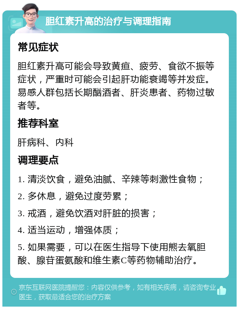 胆红素升高的治疗与调理指南 常见症状 胆红素升高可能会导致黄疸、疲劳、食欲不振等症状，严重时可能会引起肝功能衰竭等并发症。易感人群包括长期酗酒者、肝炎患者、药物过敏者等。 推荐科室 肝病科、内科 调理要点 1. 清淡饮食，避免油腻、辛辣等刺激性食物； 2. 多休息，避免过度劳累； 3. 戒酒，避免饮酒对肝脏的损害； 4. 适当运动，增强体质； 5. 如果需要，可以在医生指导下使用熊去氧胆酸、腺苷蛋氨酸和维生素C等药物辅助治疗。