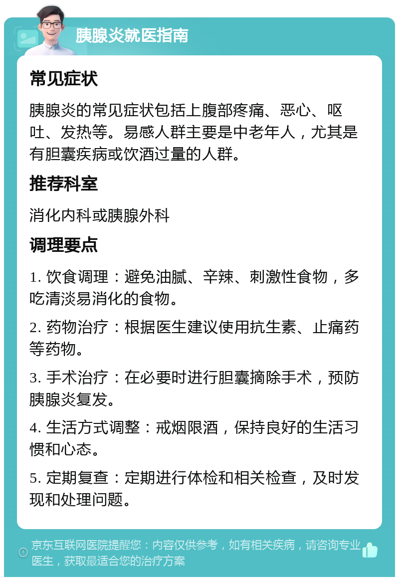 胰腺炎就医指南 常见症状 胰腺炎的常见症状包括上腹部疼痛、恶心、呕吐、发热等。易感人群主要是中老年人，尤其是有胆囊疾病或饮酒过量的人群。 推荐科室 消化内科或胰腺外科 调理要点 1. 饮食调理：避免油腻、辛辣、刺激性食物，多吃清淡易消化的食物。 2. 药物治疗：根据医生建议使用抗生素、止痛药等药物。 3. 手术治疗：在必要时进行胆囊摘除手术，预防胰腺炎复发。 4. 生活方式调整：戒烟限酒，保持良好的生活习惯和心态。 5. 定期复查：定期进行体检和相关检查，及时发现和处理问题。