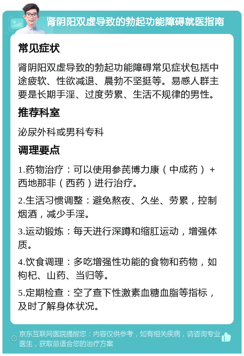 肾阴阳双虚导致的勃起功能障碍就医指南 常见症状 肾阴阳双虚导致的勃起功能障碍常见症状包括中途疲软、性欲减退、晨勃不坚挺等。易感人群主要是长期手淫、过度劳累、生活不规律的男性。 推荐科室 泌尿外科或男科专科 调理要点 1.药物治疗：可以使用参芪博力康（中成药）＋西地那非（西药）进行治疗。 2.生活习惯调整：避免熬夜、久坐、劳累，控制烟酒，减少手淫。 3.运动锻炼：每天进行深蹲和缩肛运动，增强体质。 4.饮食调理：多吃增强性功能的食物和药物，如枸杞、山药、当归等。 5.定期检查：空了查下性激素血糖血脂等指标，及时了解身体状况。