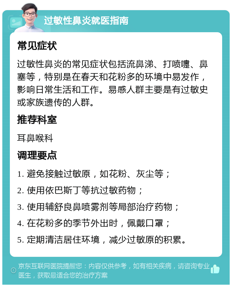 过敏性鼻炎就医指南 常见症状 过敏性鼻炎的常见症状包括流鼻涕、打喷嚏、鼻塞等，特别是在春天和花粉多的环境中易发作，影响日常生活和工作。易感人群主要是有过敏史或家族遗传的人群。 推荐科室 耳鼻喉科 调理要点 1. 避免接触过敏原，如花粉、灰尘等； 2. 使用依巴斯丁等抗过敏药物； 3. 使用辅舒良鼻喷雾剂等局部治疗药物； 4. 在花粉多的季节外出时，佩戴口罩； 5. 定期清洁居住环境，减少过敏原的积累。