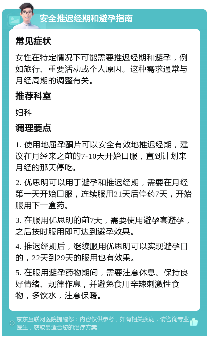 安全推迟经期和避孕指南 常见症状 女性在特定情况下可能需要推迟经期和避孕，例如旅行、重要活动或个人原因。这种需求通常与月经周期的调整有关。 推荐科室 妇科 调理要点 1. 使用地屈孕酮片可以安全有效地推迟经期，建议在月经来之前的7-10天开始口服，直到计划来月经的那天停吃。 2. 优思明可以用于避孕和推迟经期，需要在月经第一天开始口服，连续服用21天后停药7天，开始服用下一盒药。 3. 在服用优思明的前7天，需要使用避孕套避孕，之后按时服用即可达到避孕效果。 4. 推迟经期后，继续服用优思明可以实现避孕目的，22天到29天的服用也有效果。 5. 在服用避孕药物期间，需要注意休息、保持良好情绪、规律作息，并避免食用辛辣刺激性食物，多饮水，注意保暖。